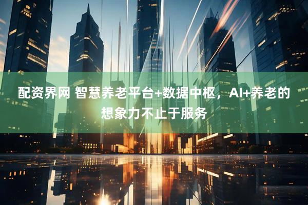配资界网 智慧养老平台+数据中枢，AI+养老的想象力不止于服务