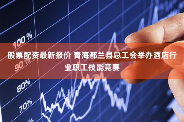股票配资最新报价 青海都兰县总工会举办酒店行业职工技能竞赛