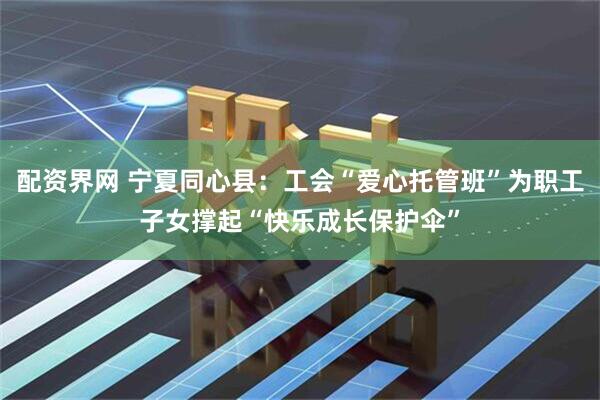 配资界网 宁夏同心县：工会“爱心托管班”为职工子女撑起“快乐成长保护伞”