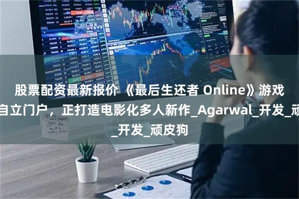 股票配资最新报价 《最后生还者 Online》游戏总监自立门户，正打造电影化多人新作_Agarwal_开发_顽皮狗