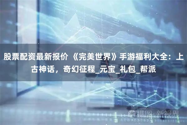 股票配资最新报价 《完美世界》手游福利大全：上古神话，奇幻征程_元宝_礼包_帮派