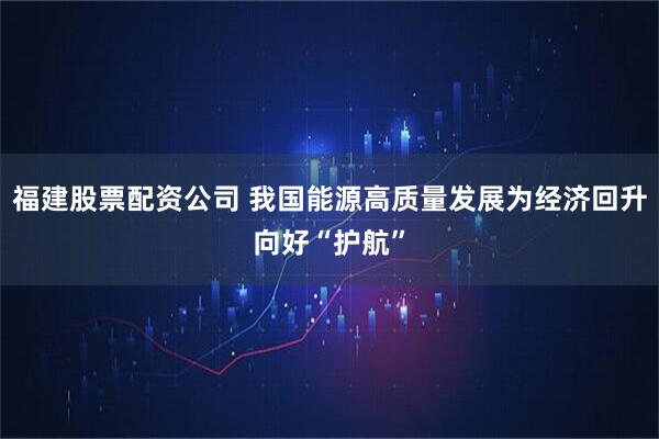 福建股票配资公司 我国能源高质量发展为经济回升向好“护航”