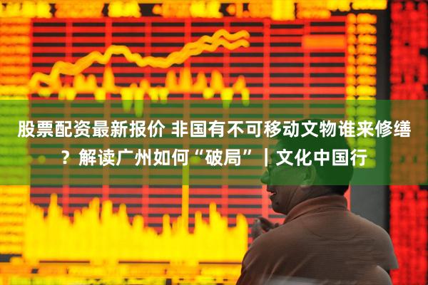 股票配资最新报价 非国有不可移动文物谁来修缮？解读广州如何“破局”｜文化中国行