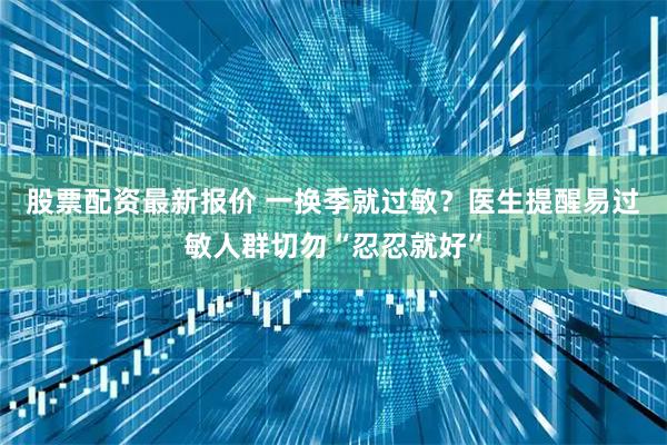 股票配资最新报价 一换季就过敏？医生提醒易过敏人群切勿“忍忍就好”