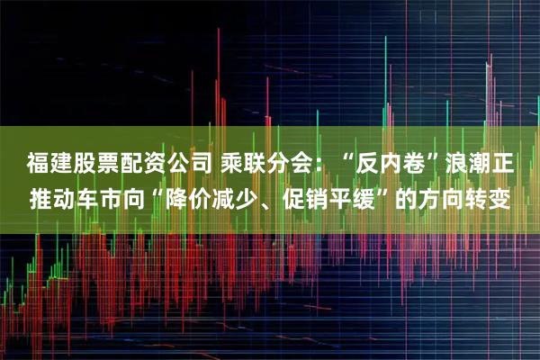 福建股票配资公司 乘联分会：“反内卷”浪潮正推动车市向“降价减少、促销平缓”的方向转变
