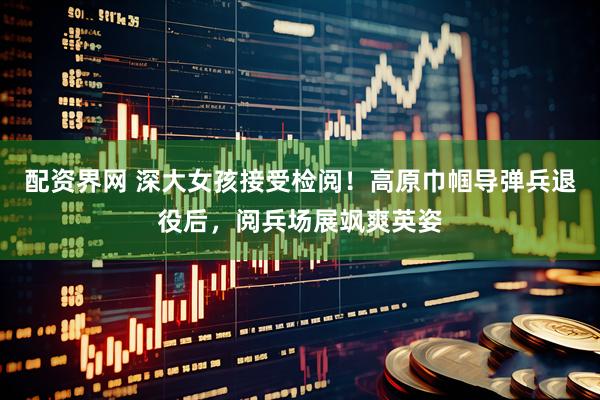 配资界网 深大女孩接受检阅！高原巾帼导弹兵退役后，阅兵场展飒爽英姿