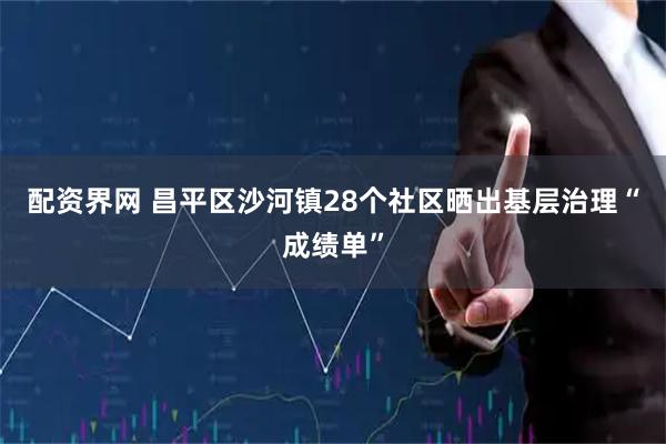 配资界网 昌平区沙河镇28个社区晒出基层治理“成绩单”