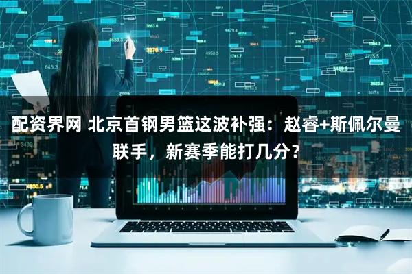 配资界网 北京首钢男篮这波补强：赵睿+斯佩尔曼联手，新赛季能打几分？