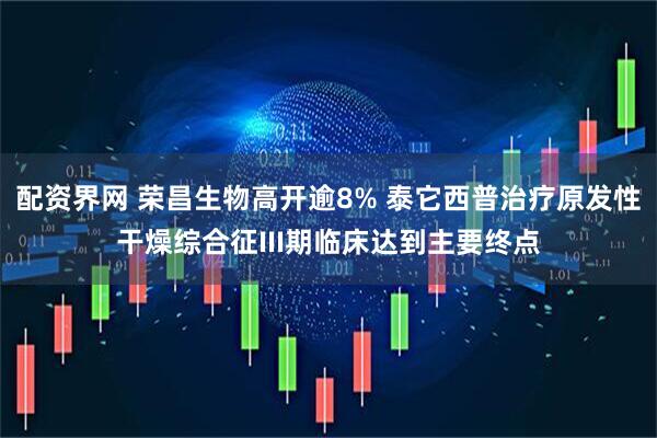 配资界网 荣昌生物高开逾8% 泰它西普治疗原发性干燥综合征III期临床达到主要终点