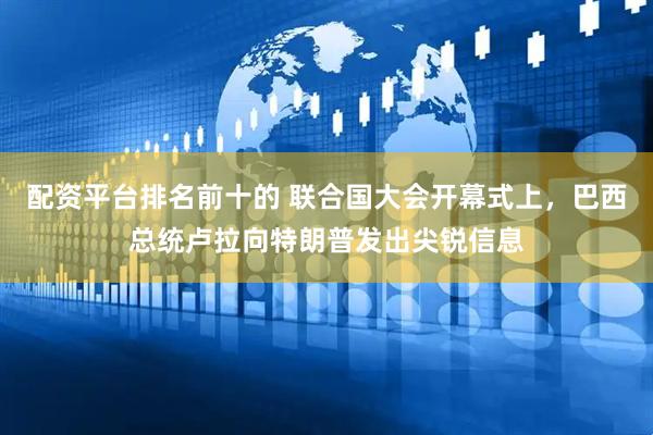 配资平台排名前十的 联合国大会开幕式上，巴西总统卢拉向特朗普发出尖锐信息