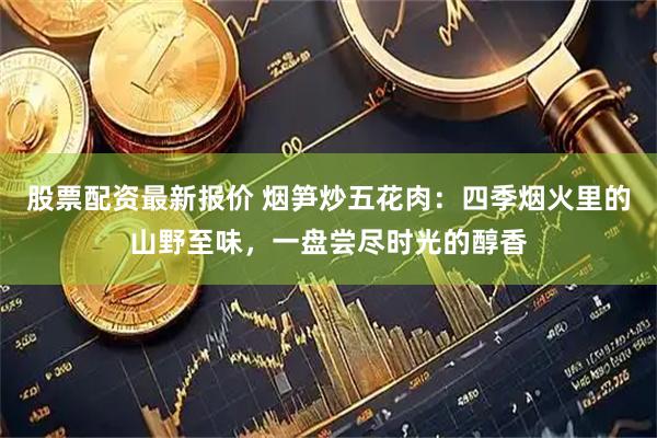 股票配资最新报价 烟笋炒五花肉：四季烟火里的山野至味，一盘尝尽时光的醇香