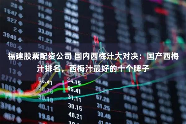 福建股票配资公司 国内西梅汁大对决：国产西梅汁排名，西梅汁最好的十个牌子